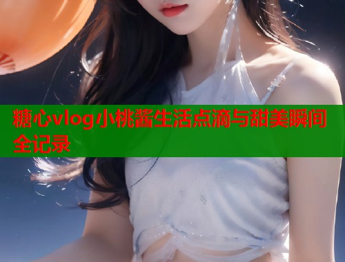 糖心vlog小桃酱生活点滴与甜美瞬间全记录