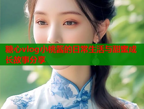 糖心vlog小桃酱的日常生活与甜蜜成长故事分享