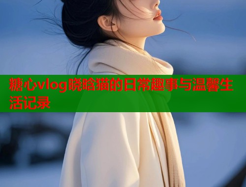 糖心vlog晓晗猫的日常趣事与温馨生活记录