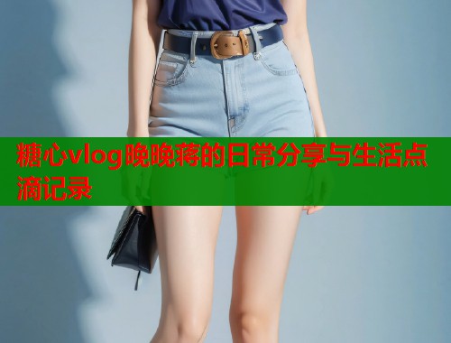 糖心vlog晚晚蒋的日常分享与生活点滴记录