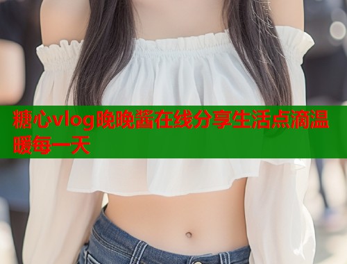 糖心vlog晚晚酱在线分享生活点滴温暖每一天