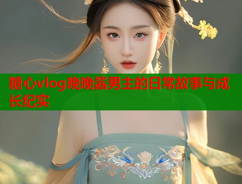 糖心vlog晚晚酱男主的日常故事与成长纪实