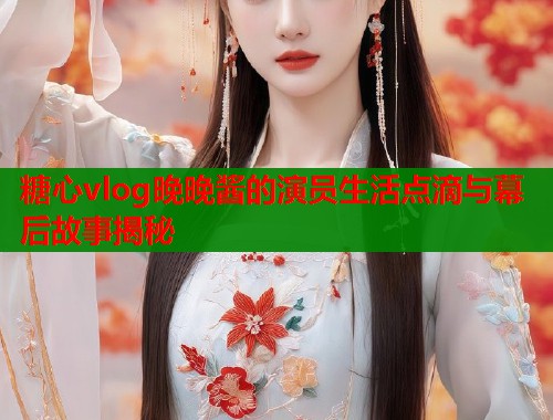 糖心vlog晚晚酱的演员生活点滴与幕后故事揭秘