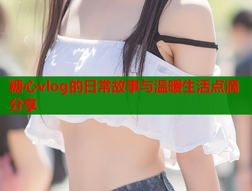 糖心vlog的日常故事与温暖生活点滴分享