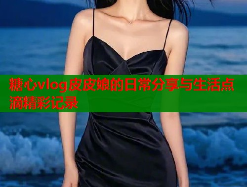 糖心vlog皮皮娘的日常分享与生活点滴精彩记录