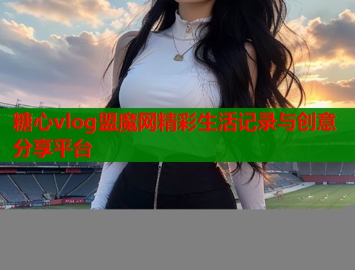 糖心vlog盟魔网精彩生活记录与创意分享平台