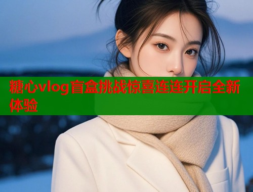 糖心vlog盲盒挑战惊喜连连开启全新体验