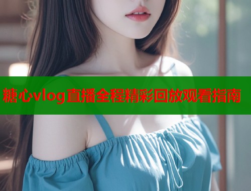 糖心vlog直播全程精彩回放观看指南  第2张