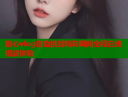 糖心vlog盲盒挑战精彩瞬间全程在线播放体验