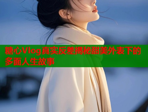 糖心Vlog真实反差揭秘甜美外表下的多面人生故事