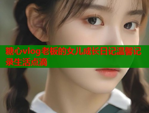 糖心vlog老板的女儿成长日记温馨记录生活点滴