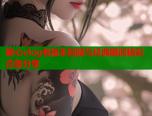 糖心vlog老版本回顾与经典瞬间精彩合集分享