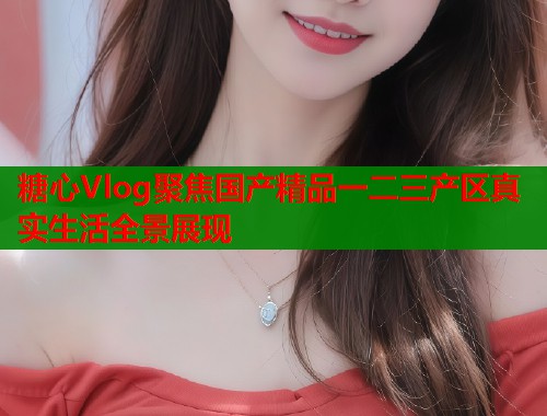 糖心Vlog聚焦国产精品一二三产区真实生活全景展现