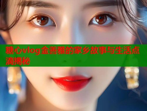 糖心vlog金善雅的家乡故事与生活点滴揭秘