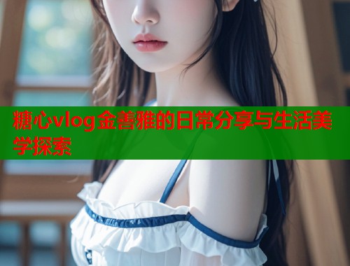 糖心vlog金善雅的日常分享与生活美学探索