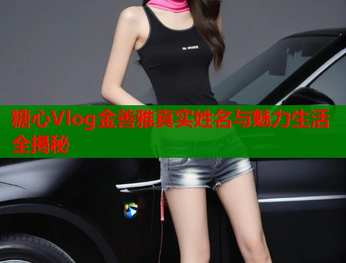 糖心Vlog金善雅真实姓名与魅力生活全揭秘