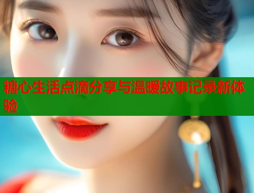 糖心生活点滴分享与温暖故事记录新体验