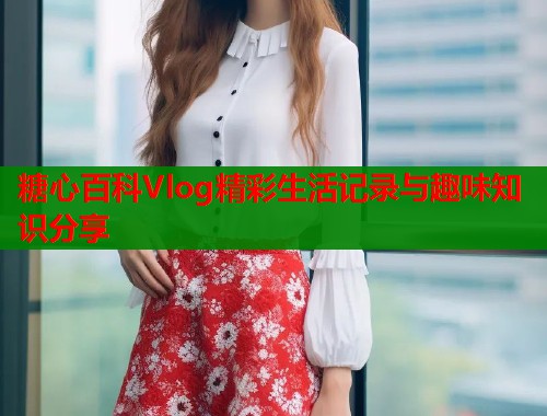糖心百科Vlog精彩生活记录与趣味知识分享