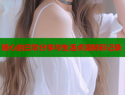 糖心的日常分享与生活点滴精彩记录