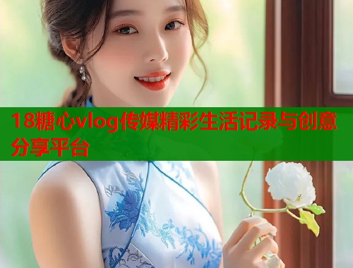 18糖心vlog传媒精彩生活记录与创意分享平台