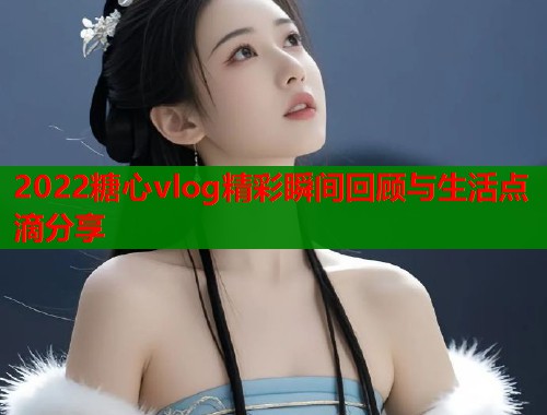 2022糖心vlog精彩瞬间回顾与生活点滴分享  第2张