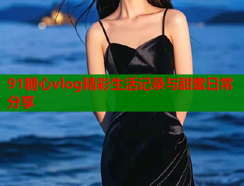 91糖心vlog精彩生活记录与甜蜜日常分享