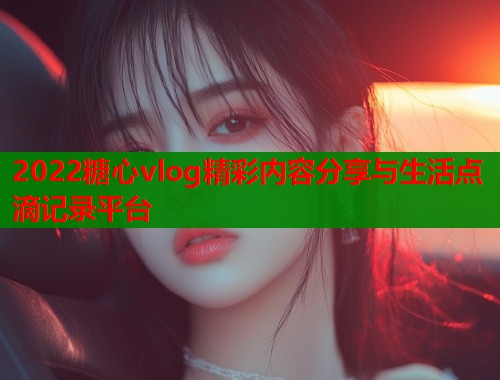 2022糖心vlog精彩内容分享与生活点滴记录平台