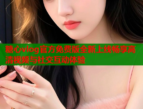 糖心vlog官方免费版全新上线畅享高清视频与社交互动体验