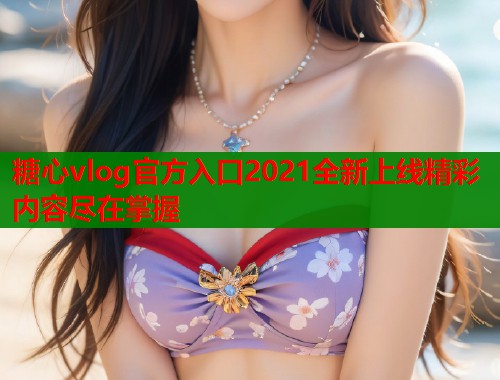 糖心vlog官方入口2021全新上线精彩内容尽在掌握