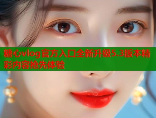 糖心vlog官方入口全新升级5.3版本精彩内容抢先体验