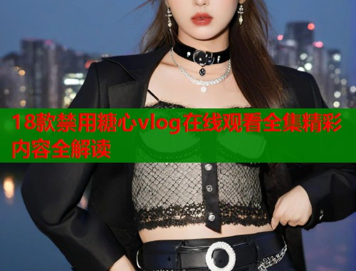 18款禁用糖心vlog在线观看全集精彩内容全解读