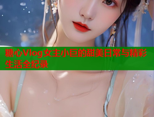 糖心Vlog女主小巨的甜美日常与精彩生活全纪录