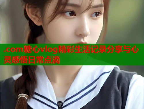.com糖心vlog精彩生活记录分享与心灵感悟日常点滴