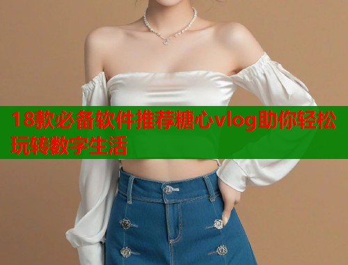 18款必备软件推荐糖心vlog助你轻松玩转数字生活