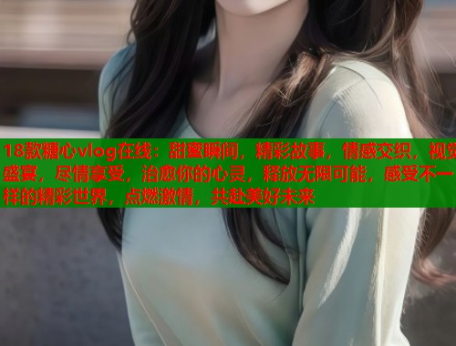 18款糖心vlog在线：甜蜜瞬间，精彩故事，情感交织，视觉盛宴，尽情享受，治愈你的心灵，释放无限可能，感受不一样的精彩世界，点燃激情，共赴美好未来