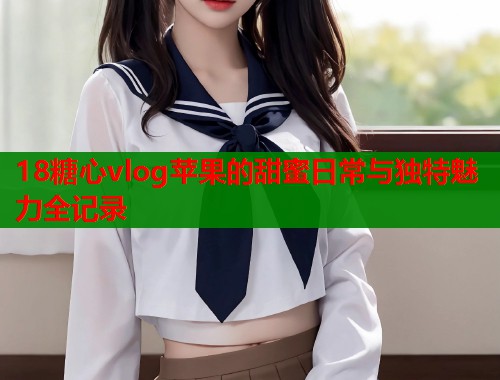 18糖心vlog苹果的甜蜜日常与独特魅力全记录