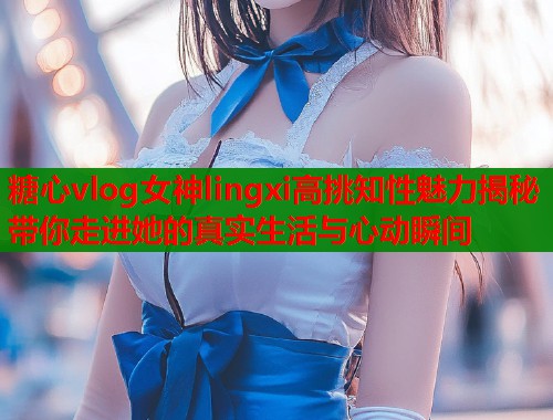 糖心vlog女神lingxi高挑知性魅力揭秘带你走进她的真实生活与心动瞬间