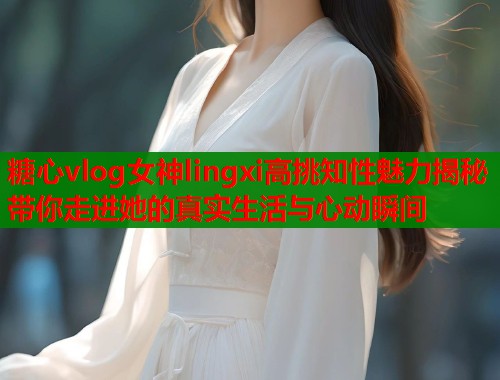 糖心vlog女神lingxi高挑知性魅力揭秘带你走进她的真实生活与心动瞬间  第2张