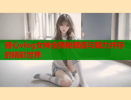 糖心vlog女神全揭秘颜值与魅力并存的精彩世界
