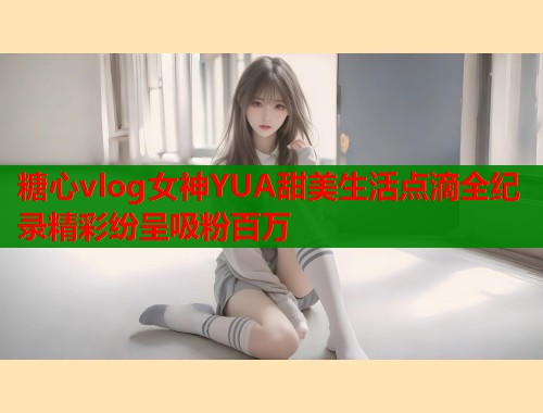 糖心vlog女神YUA甜美生活点滴全纪录精彩纷呈吸粉百万