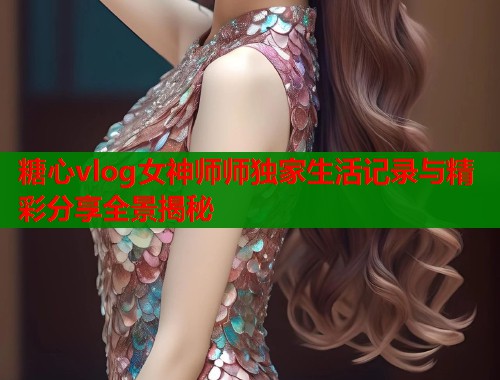 糖心vlog女神师师独家生活记录与精彩分享全景揭秘
