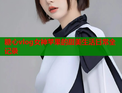 糖心vlog女神苹果的甜美生活日常全记录