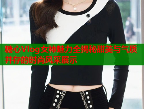 糖心Vlog女神魅力全揭秘甜美与气质并存的时尚风采展示