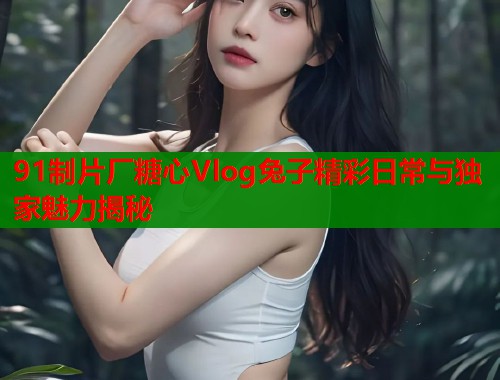 91制片厂糖心Vlog兔子精彩日常与独家魅力揭秘