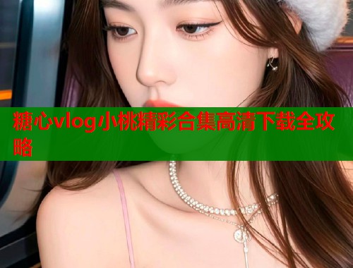 糖心vlog小桃精彩合集高清下载全攻略