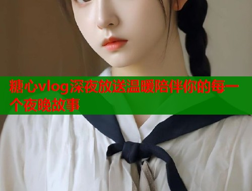 糖心vlog深夜放送温暖陪伴你的每一个夜晚故事