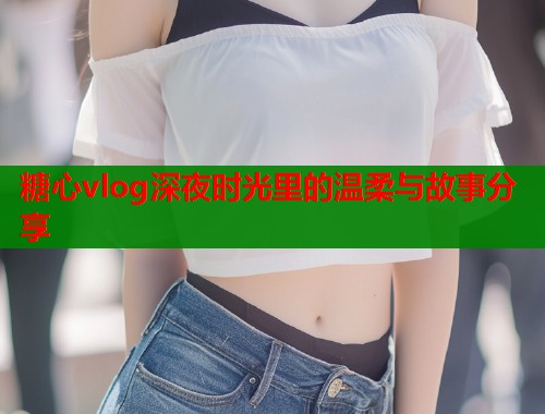糖心vlog深夜时光里的温柔与故事分享  第2张