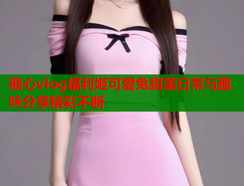 糖心vlog福利姬可爱兔甜美日常与趣味分享精彩不断