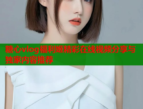 糖心vlog福利姬精彩在线视频分享与独家内容推荐