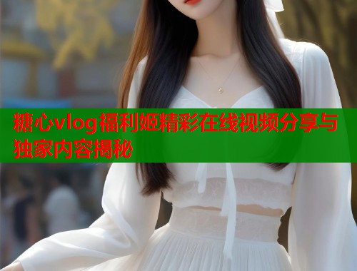 糖心vlog福利姬精彩在线视频分享与独家内容揭秘